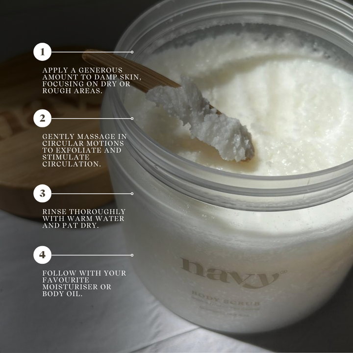 Navy Body Scrub - Order of Use:
1) Apply a generous amount to damp skin, focusing on dry or rough areas.
2) Gently massage in circular motions to exfoliate and stimulate circulation. 
3) Rinse thoroughly with warm water and pat dry
4) Follow with your favourite moisturiser or Body Oil. 